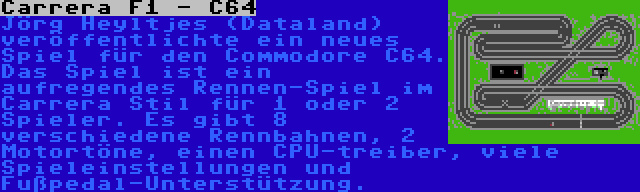 Carrera F1 - C64 | Jörg Heyltjes (Dataland) veröffentlichte ein neues Spiel für den Commodore C64. Das Spiel ist ein aufregendes Rennen-Spiel im Carrera Stil für 1 oder 2 Spieler. Es gibt 8 verschiedene Rennbahnen, 2 Motortöne, einen CPU-treiber, viele Spieleinstellungen und Fußpedal-Unterstützung.