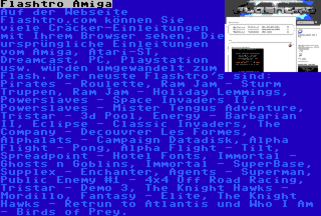 Flashtro Amiga | Auf der Webseite Flashtro.com können Sie viele Cräcker-Einleitungen mit Ihrem Browser sehen. Die ursprüngliche Einleitungen vom Amiga, Atari-ST, Dreamcast, PC, Playstation usw. würden umgewandelt zum Flash. Der neuste Flashtro's sind: Pirates - Roulette, Ram Jam - Sturm Truppen, Ram Jam - Holiday Lemmings, Powerslaves - Space Invaders II, Powerslaves - Mister Tengus Adventure, Tristar - 3d Pool, Energy - Barbarian II, Eclipse - Classic Invaders, The Company - Decouvrer Les Formes, Alphalats - Campaign Datadisk, Alpha Flight - Pong, Alpha Flight - Tilt, Spreadpoint - Hotel Fonts, Immortal - Ghosts n Goblins, Immortal - SuperBase, Supplex - Enchanter, Agents - Superman, Public Enemy #1 - 4x4 Off Road Racing, Tristar - Demo 3, The Knight Hawks - Mordillo, Fantasy - Elite, The Knight Hawks - Retrun to Atlantis und Who I Am - Birds of Prey.