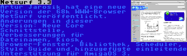 Netsurf 3.3 | Artur Jarosik hat eine neue Version der 68k WWW-Browser NetSurf veröffentlicht. Änderungen in dieser Version: Neue Core Schnittstelle, Verbesserungen für Dateinamen, Kiosk, Browser-Fenster, Bibliothek, Scheduler, Style Guide und hinzugefügte einleitende Unterstützung für AmigaOS 3.