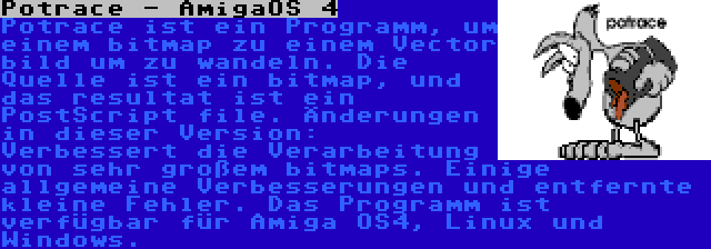 Potrace - AmigaOS 4 | Potrace ist ein Programm, um einem bitmap zu einem Vector bild um zu wandeln. Die Quelle ist ein bitmap, und das resultat ist ein PostScript file. Änderungen in dieser Version: Verbessert die Verarbeitung von sehr großem bitmaps. Einige allgemeine Verbesserungen und entfernte kleine Fehler. Das Programm ist verfügbar für Amiga OS4, Linux und Windows.