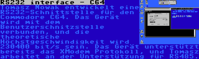 RS232 interface - C64 | Tomasz Nowak entwickelt eine RS232-Schnittstelle für den Commodore C64. Das Gerät wird mit dem Benutzerschnitzstelle verbunden, und die theoretische Höchstgeschwindigkeit wird 230400 bit/s sein. Das Gerät unterstützt bereits das XModem Protokoll, und Tomasz arbeitet an der Unterstützung für RS485.