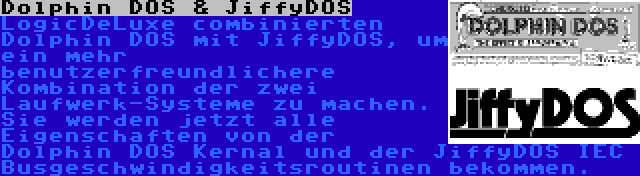 Dolphin DOS & JiffyDOS | LogicDeLuxe combinierten Dolphin DOS mit JiffyDOS, um ein mehr benutzerfreundlichere Kombination der zwei Laufwerk-Systeme zu machen. Sie werden jetzt alle Eigenschaften von der Dolphin DOS Kernal und der JiffyDOS IEC Busgeschwindigkeitsroutinen bekommen.