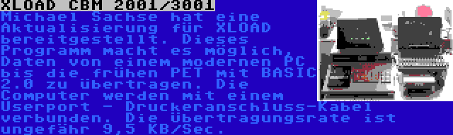 XLOAD CBM 2001/3001 | Michael Sachse hat eine Aktualisierung für XLOAD bereitgestellt. Dieses Programm macht es möglich, Daten von einem modernen PC bis die frühen PET mit BASIC 2.0 zu übertragen. Die Computer werden mit einem Userport - Druckeranschluss-Kabel verbunden. Die Übertragungsrate ist ungefähr 9,5 KB/Sec.