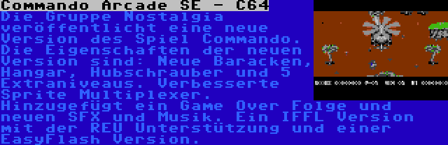 Commando Arcade SE - C64 | Die Gruppe Nostalgia veröffentlicht eine neue Version des Spiel Commando. Die Eigenschaften der neuen Version sind: Neue Baracken, Hangar, Hubschrauber und 5 Extraniveaus. Verbesserte Sprite Multiplexer. Hinzugefügt ein Game Over Folge und neuen SFX und Musik. Ein IFFL Version mit der REU Unterstützung und einer EasyFlash Version.