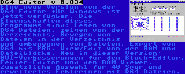 D64 Editor v 0.034 | Eine neue Version von der D64 Editor für Windows ist jetzt verfügbar. Die Eigenschaften dieses Programms sind: Lesen von D64 Dateien, zeigen von der Verzeichnis, Bewegen von Dateien in der Verzeichnis und umbenennen von Dateien. Export von D64 bis PRG. View/Edit von der BAM und Dateiblöcke. Neu in dieser Version: GUI-Verbesserungen für den Block-Editor, Fehler-Editor und den BAM Viewer. Zusätzliche Auswahl für 40 Spur und erweitertes Fehlerinfo mit D64 Dateien.