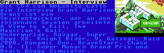Grant Harrison - Interview | Die C64.com Webseite hatte ein Interview Grant Harrison Grant ist ein Spielentwickler, der an den folgenden Spielen arbeitete: A View to a Kill, The Magician's Ball, Underwurlde, Savage, Super Bowl XX, Knight Rider, V, Galivan, Raid 2000, Dynamic Duo, BraveStarr, Chase H.Q. II, Super Monaco Grand Prix und Beach Buggy Simulator.