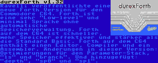 durexForth v1.32 | Ravelli veröffentlichte eine neue Forth Version für den Commodore C64. Forth ist eine sehr Low-level und minimal Sprache ohne automatische Speicherverwaltung. Forth auf dem C64 ist schneller, mehr Speicher effektiver und stärker als die Standard Basic. Forth auf dem C64 enthält einen Editor, Compiler und ein Assembler. Änderungen in dieser Version: Optimierungen für den Parameter-Stack, ls und branch. Und hinzugefügt: depth, sp0 und sp1.