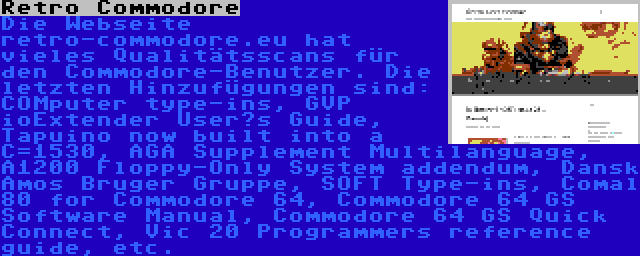 Retro Commodore | Die Webseite retro-commodore.eu hat vieles Qualitätsscans für den Commodore-Benutzer. Die letzten Hinzufügungen sind: COMputer type-ins, GVP ioExtender User’s Guide, Tapuino now built into a C=1530, AGA Supplement Multilanguage, A1200 Floppy-Only System addendum, Dansk Amos Bruger Gruppe, SOFT Type-ins, Comal 80 for Commodore 64, Commodore 64 GS Software Manual, Commodore 64 GS Quick Connect, Vic 20 Programmers reference guide, etc.