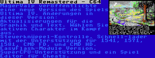 Ultima IV Remastered - C64 | MagerValp veröffentlichte eine neue Version des Spiels Ultima IV. Änderungen in dieser Version: Aktualisierungen für die Graphik und Text. Wählen Sie aktiven Charakter im Kampf aus. Steuerknüppel-Kontrolle. Schnell-lader mit der Unterstützung für 1541, 1571, 1581, CMD FD, und CMD HD. EasyFlash-Module Version. SuperCPU-Unterstützung und ein Spiel Editor für Cheats.