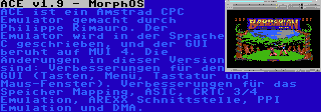 ACE v1.9 - MorphOS | ACE ist ein Amstrad CPC Emulator gemacht durch Philippe Rimauro. Der Emulator wird in der Sprache C geschrieben, und der GUI beruht auf MUI 4. Die Änderungen in dieser Version sind: Verbesserungen für den GUI (Tasten, Menü, Tastatur und Maus-Fenster). Verbesserungen für das Speicher Mapping, ASIC, CRTC 3/4 Emulation, AREXX Schnittstelle, PPI Emulation und DMA.