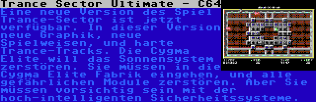 Trance Sector Ultimate - C64 | Eine neue Version des Spiel Trance-Sector ist jetzt verfügbar. In dieser Version neue Graphik, neue Spielweisen, und harte Trance-Tracks. Die Cygma Elite will das Sonnensystem zerstören. Sie müssen in die Cygma Elite Fabrik eingehen, und alle gefährlichen Module zerstören. Aber Sie müssen vorsichtig sein mit der hoch-intelligenten Sicherheitssysteme.