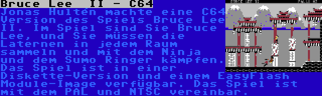 Bruce Lee  II - C64 | Jonas Hultén machte eine C64 Version des Spiels Bruce Lee II. Im Spiel sind Sie Bruce Lee, und Sie müssen die Laternen in jedem Raum sammeln und mit dem Ninja und dem Sumo Ringer kämpfen. Das Spiel ist in einer Diskette-Version und einem EasyFlash Module-Image verfügbar. Das Spiel ist mit dem PAL und NTSC vereinbar.