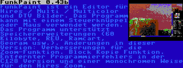 FunkPaint 0.43b | FunkPaint ist ein Editor für Hires / Multi / Multicolor und DTV Bilder. Das Programm kann mit einem Steuerknüppel oder Maus verwendet werden. Das Programm unterstützt Speichererweiterungen (60 Kilobyte, REU, Ramcart, Georam usw.). Änderungen in dieser Version: Verbesserungen für die Zoom-Funktion. Block Kopie Funktion. Entfernter Programmierfehlers in der C128 Version und einer monochromen Weise für den Hires Zoom.