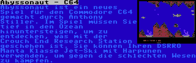 Abyssonaut - C64 | Abyssonaut ist ein neues Spiel für den Commodore C64 gemacht durch Anthony Stiller. Im Spiel müssen Sie tief in den Ozean hinuntersteigen, um zu entdecken, was mit der Crouch End Research Station geschehen ist. Sie können Ihren DSRRO Manta Klasse Jet-Ski mit Harpunen verwenden, um gegen die schlechten Wesen zu kämpfen.