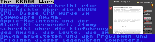 The 68000 Wars | Jimmy Maher schreibt eine Geschichte über die 68000 CPU. Diese CPU wurde im Commodore Amiga, Apple-Macintosh und der Atari St verwendet. Jimmy schreibt über die Einführung des Amiga, die Leute, die am Amiga arbeiteten und den Problemen und Erfolgen dieses legendären Computers.