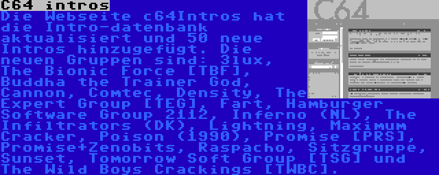 C64 intros | Die Webseite c64Intros hat die Intro-datenbank aktualisiert und 50 neue Intros hinzugefügt. Die neuen Gruppen sind: 3lux, The Bionic Force [TBF], Buddha the Trainer God, Cannon, Comtec, Density, The Expert Group [TEG], Fart, Hamburger Software Group 2112, Inferno (NL), The Infiltrators (DK), Lightning, Maximum Cracker, Poison (1990), Promise [PRS], Promise+Zenobits, Raspacho, Sitzgruppe, Sunset, Tomorrow Soft Group [TSG] und The Wild Boys Crackings [TWBC].