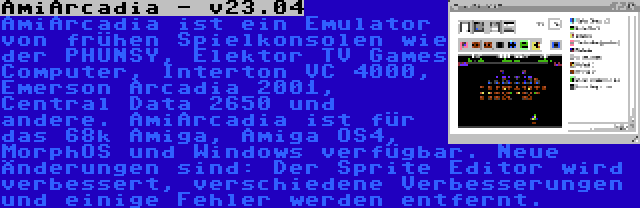 AmiArcadia - v23.04 | AmiArcadia ist ein Emulator von frühen Spielkonsolen wie der PHUNSY, Elektor TV Games Computer, Interton VC 4000, Emerson Arcadia 2001, Central Data 2650 und andere. AmiArcadia ist für das 68k Amiga, Amiga OS4, MorphOS und Windows verfügbar. Neue Änderungen sind: Der Sprite Editor wird verbessert, verschiedene Verbesserungen und einige Fehler werden entfernt.