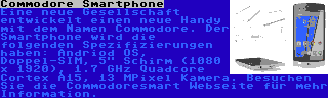 Commodore Smartphone | Eine neue Gesellschaft entwickelt einen neue Handy mit dem Namen Commodore. Der Smartphone wird die folgenden Spezifizierungen haben: Andriod OS, Doppel-SIM, 5 Schirm (1080 x 1920), 1.7 GHz Quadcore Cortex A15, 13 MPixel Kamera. Besuchen Sie die Commodoresmart Webseite für mehr Information.