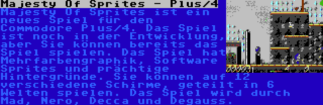 Majesty Of Sprites - Plus/4 | Majesty Of Sprites ist ein neues Spiel für den Commodore Plus/4. Das Spiel ist noch in der Entwicklung, aber Sie können bereits das Spiel spielen. Das Spiel hat Mehrfarbengraphik, Software Sprites und prächtige Hintergründe. Sie können auf 12 verschiedene Schirme, geteilt in 6 Welten spielen. Das Spiel wird durch Mad, Nero, Decca und Degauss.