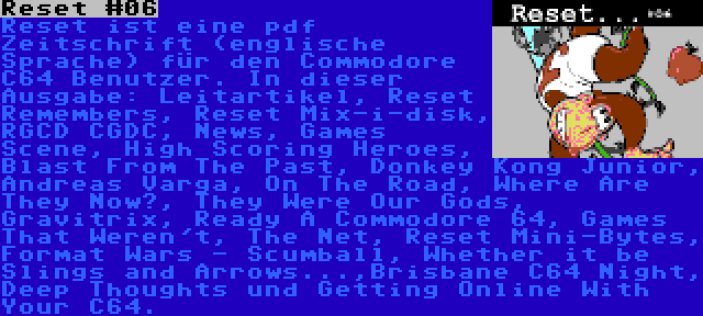 Reset #06 | Reset ist eine pdf Zeitschrift (englische Sprache) für den Commodore C64 Benutzer. In dieser Ausgabe: Leitartikel, Reset Remembers, Reset Mix-i-disk, RGCD CGDC, News, Games Scene, High Scoring Heroes, Blast From The Past, Donkey Kong Junior, Andreas Varga, On The Road, Where Are They Now?, They Were Our Gods, Gravitrix, Ready A Commodore 64, Games That Weren't, The Net, Reset Mini-Bytes, Format Wars - Scumball, Whether it be Slings and Arrows...,Brisbane C64 Night, Deep Thoughts und Getting Online With Your C64.