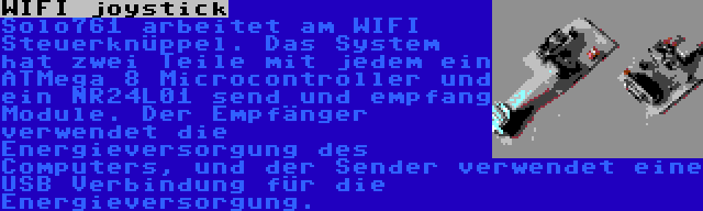 WIFI joystick | Solo761 arbeitet am WIFI Steuerknüppel. Das System hat zwei Teile mit jedem ein ATMega 8 Microcontroller und ein NR24L01 send und empfang Module. Der Empfänger verwendet die Energieversorgung des Computers, und der Sender verwendet eine USB Verbindung für die Energieversorgung.