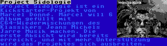 Project Sidologie | Project Sidologie ist ein Kickstarter-Projekt von Marcel Donné. Marcel will 6 Album gefüllt mit C64-Wiedermischungen des Klassikers Jeans Michels Jarre Musik machen. Die erste Absicht wird bereits erreicht, und mit mehr Unterstützung wird das Projektes sich ausbreiten.