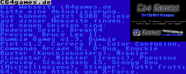 C64games.de | Die Webseite c64games.de hatte eine Aktualisierung. Sie können jetzt 6308 Spiele auf dieser Webseite finden. Die neuen Spielen sind: Bodesen Spiel, Break64 Preview, Bruce Lee II, Bumble Games v1.3, Bumble Plot v1.2, Carrera F1, Color Confusion, Commando Arcade SE, D-Bug, Knuckle Buster (Knucklebusters), Nibbler (Loadstar), Nibbler (Tronic), Populous Preview, Scooby Doo (MicroIllusions), Stinger!, Tutti Frutti 64, Voivod Attack und X-Force.