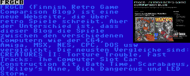 FRGCB | FRGCB (Finnish Retro Game Comparison Blog) ist eine neue Webseite, die über retro Spiele schreibt. Aber der Unterschied ist, dass dieser Blog die Spiele zwischen den verschiedenen Computern wie der C64, Amiga, MSX, NES, CPC, DOS usw vergleicht. Die neusten Vergleiche sind: CREATURES II: Torture Trouble, Fast Tracks: The Computer Slot Car Construction Kit, Bath Time, Scarabaeus, O'Riley's Mine, Rick Dangerous und LED Storm.