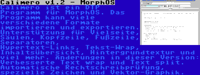 Calimero v1.2 - MorphOS | Calimero ist ein DTP Programm für MorphOS. Das Programm kann viele verschiedene Formate importieren und exportieren. Unterstützung für Vielseite, Säulen, Kopfzeile, Fußzeile, Separatoren, Hypertext-Links, Tekst-Wrap, Inhaltsübersicht, Hintergrundtextur und viel mehr. Änderungen in dieser Version: Verbesserte Text wrap und Text split. Automatische Rechtschreibprüfung, spezielle Zeichen und Vektor-Graphik.