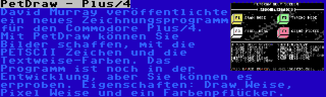 PetDraw - Plus/4 | David Murray veröffentlichte ein neues Zeichnungsprogramm für den Commodore Plus/4. Mit PetDraw können Sie Bilder schaffen, mit die PETSCII Zeichen und die Textweise-Farben. Das Programm ist noch in der Entwicklung, aber Sie können es erproben. Eigenschaften: Draw Weise, Pixel Weise und ein Farbenpflücker.