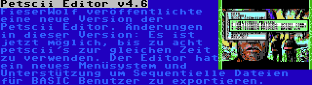 Petscii Editor v4.6 | FieserWolf veröffentlichte eine neue Version der Petscii Editor. Änderungen in dieser Version: Es ist jetzt möglich, bis zu acht petscii's zur gleichen Zeit zu verwenden. Der Editor hat ein neues Menüsystem und Unterstützung um Sequentielle Dateien für BASIC Benutzer zu exportieren.