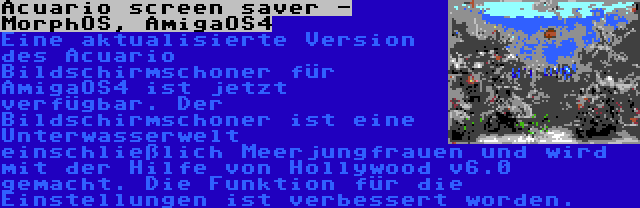 Acuario screen saver - MorphOS, AmigaOS4 | Eine aktualisierte Version des Acuario Bildschirmschoner für AmigaOS4 ist jetzt verfügbar. Der Bildschirmschoner ist eine Unterwasserwelt einschließlich Meerjungfrauen und wird mit der Hilfe von Hollywood v6.0 gemacht. Die Funktion für die Einstellungen ist verbessert worden.