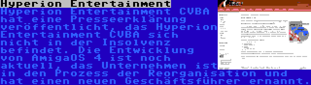 Hyperion Entertainment | Hyperion Entertainment CVBA hat eine Presseerklärung veröffentlicht, das Hyperion Entertainment CVBA sich nicht in der Insolvenz befindet. Die Entwicklung von AmigaOS 4 ist noch aktuell, das Unternehmen ist in den Prozess der Reorganisation und hat einen neuen Geschäftsführer ernannt.