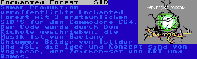 Enchanted Forest - SID | Samar-Produktion veröffentlichte Enchanted Forest mit 3 erstaunlichen SID'S für den Commodore C64. Der Code wurde durch Don Kichote geschrieben, die Musik ist von Gaetano Chiummo, Bilder von Isildur und JSL, die Idee und Konzept sind von Yogibear, der Zeichen-set von CRT und Ramos.