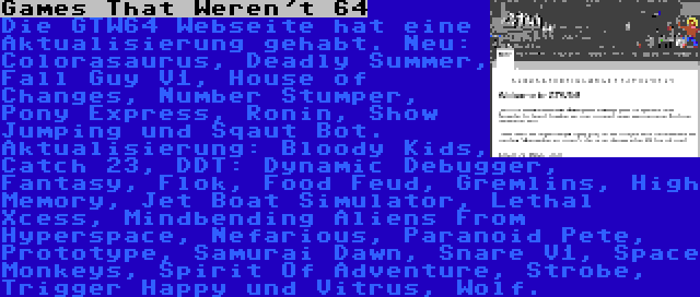 Games That Weren't 64 | Die GTW64 Webseite hat eine Aktualisierung gehabt. Neu: Colorasaurus, Deadly Summer, Fall Guy V1, House of Changes, Number Stumper, Pony Express, Ronin, Show Jumping und Sqaut Bot. Aktualisierung: Bloody Kids, Catch 23, DDT: Dynamic Debugger, Fantasy, Flok, Food Feud, Gremlins, High Memory, Jet Boat Simulator, Lethal Xcess, Mindbending Aliens From Hyperspace, Nefarious, Paranoid Pete, Prototype, Samurai Dawn, Snare V1, Space Monkeys, Spirit Of Adventure, Strobe, Trigger Happy und Vitrus, Wolf.