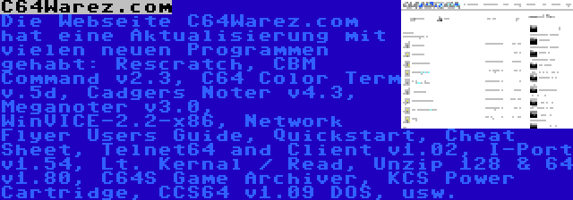 C64Warez.com | Die Webseite C64Warez.com hat eine Aktualisierung mit vielen neuen Programmen gehabt: Rescratch, CBM Command v2.3, C64 Color Term v.5d, Cadgers Noter v4.3, Meganoter v3.0, WinVICE-2.2-x86, Network Flyer Users Guide, Quickstart, Cheat Sheet, Telnet64 and Client v1.02, I-Port v1.54, Lt. Kernal / Read, Unzip 128 & 64 v1.80, C64S Game Archiver, KCS Power Cartridge, CCS64 v1.09 DOS, usw.