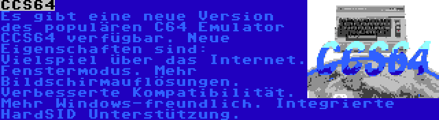 CCS64 | Es gibt eine neue Version des populären C64 Emulator CCS64 verfügbar. Neue Eigenschaften sind: Vielspiel über das Internet. Fenstermodus. Mehr Bildschirmauflösungen. Verbesserte Kompatibilität. Mehr Windows-freundlich. Integrierte HardSID Unterstützung.