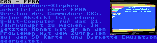 C65 - FPGA | Paul Gardner-Stephen arbeitet an einer FPGA Version des Commodore C65. Seine Absicht ist, einen 8-Bit-Computer für das 21. Jahrhundert zu machen. Im letzten Monat hat er an den Problemen mit dem Zugreifen auf den SD Karte- und Diskette-Emulation gearbeitet.