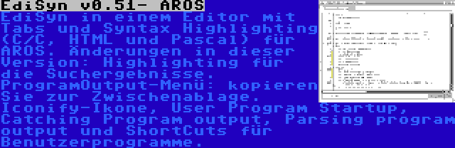 EdiSyn v0.51- AROS | EdiSyn in einem Editor mit Tabs und Syntax Highlighting (C/C, HTML und Pascal) für AROS. Änderungen in dieser Version: Highlighting für die Suchergebnisse. ProgramOutput-Menü: kopieren Sie zur Zwischenablage. Iconify-Ikone, User Program Startup, Catching Program output, Parsing program output und ShortCuts für Benutzerprogramme.