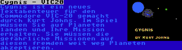 Cygnis - VIC20 | Cygnis ist ein neues Textabenteuer für den Commodore VIC-20 gemacht durch Kurt Johns. Im Spiel müssen Sie auf Planeten landen und Ihre Mission erhalten. Sie müssen die gefährliche Missionen auf diesen fremden weit weg Planeten akzeptieren.