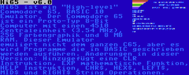 Hi65 - v6.0 | Hi65 ist ein High-level Commodore 65, BASIC 10 Emulator. Der Commodore 65 ist ein Proto-Typ 8-Bit Computer mit einen 4510 Zentraleinheit (3.54 MHz), 256 Farbengraphik und 8 MB RAM. Dieser Emulator emuliert nicht dem ganzen C65, aber es wird Programme die in BASIC geschrieben werden ausführen. Änderungen in dieser Version: Hinzugefügt eine CLR Instruktion, EXP mathematische Funktion, HELP Instruktion, CHR$, HEX$, LEFT$, MID$ und RIGHT$ String Operationen.