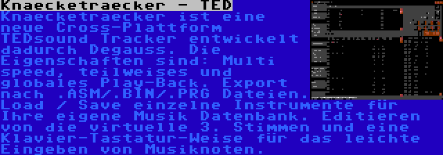 Knaecketraecker - TED | Knaecketraecker ist eine neue Cross-Plattform TEDsound Tracker entwickelt dadurch Degauss. Die Eigenschaften sind: Multi speed, teilweises und globales Play-Back. Export nach .ASM/.BIN/.PRG Dateien. Load / Save einzelne Instrumente für Ihre eigene Musik Datenbank. Editieren von die virtuelle 3. Stimmen und eine Klavier-Tastatur-Weise für das leichte Eingeben von Musiknoten.