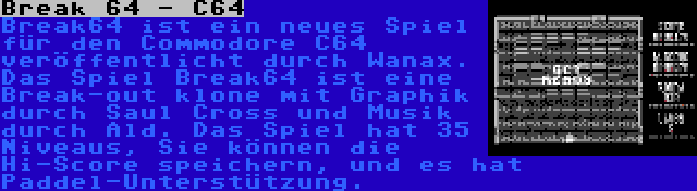 Break 64 - C64 | Break64 ist ein neues Spiel für den Commodore C64 veröffentlicht durch Wanax. Das Spiel Break64 ist eine Break-out klone mit Graphik durch Saul Cross und Musik durch Ald. Das Spiel hat 35 Niveaus, Sie können die Hi-Score speichern, und es hat Paddel-Unterstützung.