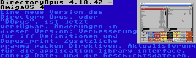 DirectoryOpus 4.18.42 - AmigaOS 4 | Eine neue Version des Directory Opus, oder DOpus, ist jetzt verfügbar. Änderungen in dieser Version: Verbesserung für iff Definitionen und Dopus_print. Zusätzliche pragma packen Direktiven. Aktualisierung für die application library interface, config Datei und die Geschichtsdateien.