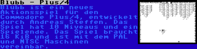 Blubb - Plus/4 | Blubb ist ein neues Aktionsspiel für den Commodore Plus/4, entwickelt durch Andreas Steffen. Das Spiel hat 10 Niveaus und ein Spielende. Das Spiel braucht 16 KiB und ist mit dem PAL und NTSC Maschinen vereinbar.