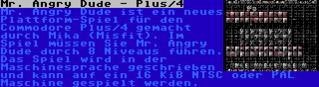 Mr. Angry Dude - Plus/4 | Mr. Angry Dude ist ein neues Plattform-Spiel für den Commodore Plus/4 gemacht durch Mika (Misfit). Im Spiel müssen Sie Mr. Angry Dude durch 8 Niveaus führen. Das Spiel wird in der Maschinesprache geschrieben und kann auf ein 16 KiB NTSC oder PAL Maschine gespielt werden.