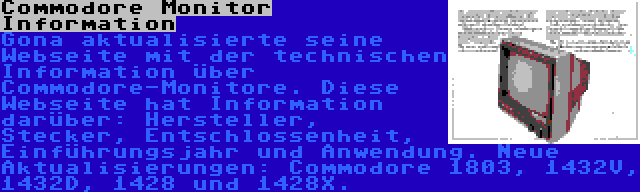 Commodore Monitor Information | Gona aktualisierte seine Webseite mit der technischen Information über Commodore-Monitore. Diese Webseite hat Information darüber: Hersteller, Stecker, Entschlossenheit, Einführungsjahr und Anwendung. Neue Aktualisierungen: Commodore 1803, 1432V, 1432D, 1428 und 1428X.