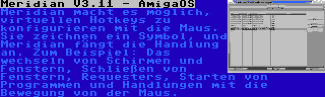 Meridian V3.11 - AmigaOS | Meridian macht es möglich, virtuellen Hotkeys zu konfigurieren mit die Maus. Sie zeichnen ein Symbol, und Meridian fängt die Handlung an. Zum Beispiel: Das wechseln von Schirmen und Fenstern, Schließen von Fenstern, Requesters, Starten von Programmen und Handlungen mit die Bewegung von der Maus.