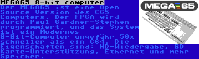 MEGA65 8-bit computer | Der MEGA65 ist eine Open Source Version des C65 Computers. Der FPGA wird durch Paul Gardner-Stephen programmiert, und das System ist ein Modernes 8-Bit-Computer ungefähr 50x schneller als ein C64. Die Eigenschaften sind: HD-Wiedergabe, SD Karte-Unterstützung, Ethernet und mehr Speicher.