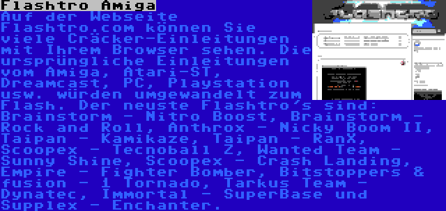 Flashtro Amiga | Auf der Webseite Flashtro.com können Sie viele Cräcker-Einleitungen mit Ihrem Browser sehen. Die ursprüngliche Einleitungen vom Amiga, Atari-ST, Dreamcast, PC, Playstation usw. würden umgewandelt zum Flash. Der neuste Flashtro's sind: Brainstorm - Nitro Boost, Brainstorm - Rock and Roll, Anthrox - Nicky Boom II, Taipan - Kamikaze, Taipan - RanX, Scoopex - Tecnoball Z, Wanted Team - Sunny Shine, Scoopex - Crash Landing, Empire - Fighter Bomber, Bitstoppers & fusion - 1 Tornado, Tarkus Team - Dynatec, Immortal - SuperBase und Supplex - Enchanter.